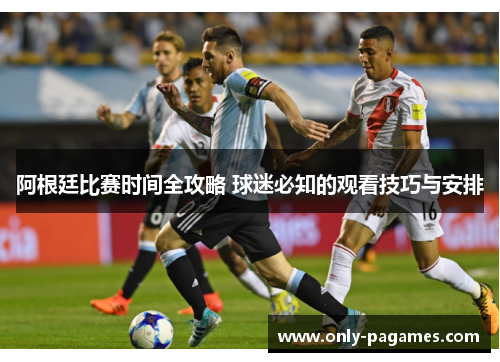阿根廷比赛时间全攻略 球迷必知的观看技巧与安排