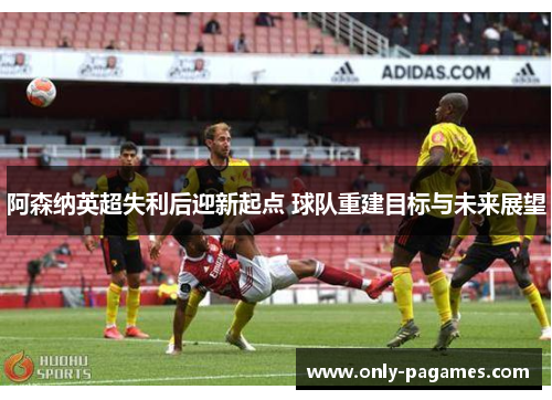 阿森纳英超失利后迎新起点 球队重建目标与未来展望