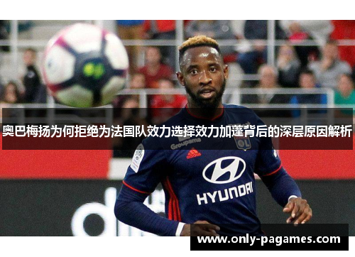 奥巴梅扬为何拒绝为法国队效力选择效力加蓬背后的深层原因解析 奥巴梅扬为何拒绝为法国队效力选择效力加蓬背后的深层原因解析