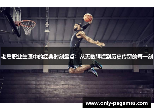 老詹职业生涯中的经典时刻盘点：从无数辉煌到历史传奇的每一刻