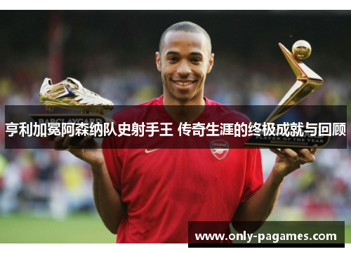 亨利加冕阿森纳队史射手王 传奇生涯的终极成就与回顾